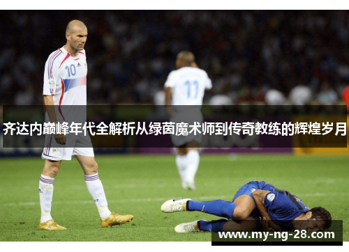 齐达内巅峰年代全解析从绿茵魔术师到传奇教练的辉煌岁月