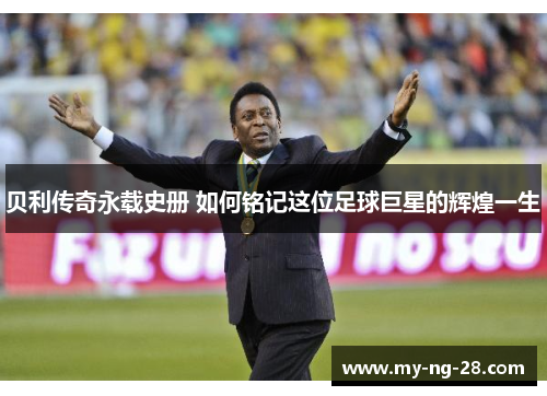贝利传奇永载史册 如何铭记这位足球巨星的辉煌一生