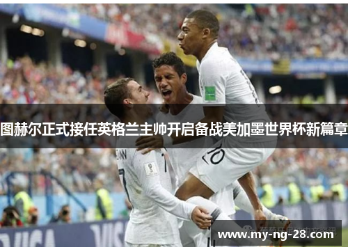 图赫尔正式接任英格兰主帅开启备战美加墨世界杯新篇章