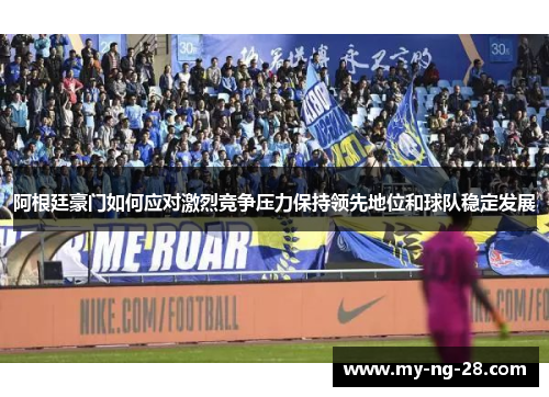 阿根廷豪门如何应对激烈竞争压力保持领先地位和球队稳定发展